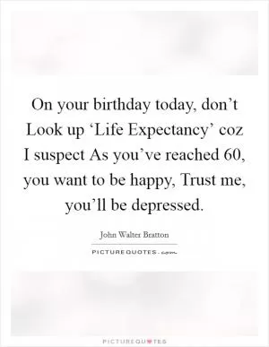 On your birthday today, don’t Look up ‘Life Expectancy’ coz I suspect As you’ve reached 60, you want to be happy, Trust me, you’ll be depressed Picture Quote #1