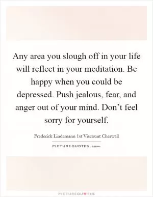 Any area you slough off in your life will reflect in your meditation. Be happy when you could be depressed. Push jealous, fear, and anger out of your mind. Don’t feel sorry for yourself Picture Quote #1