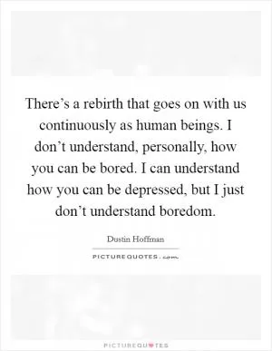 There’s a rebirth that goes on with us continuously as human beings. I don’t understand, personally, how you can be bored. I can understand how you can be depressed, but I just don’t understand boredom Picture Quote #1
