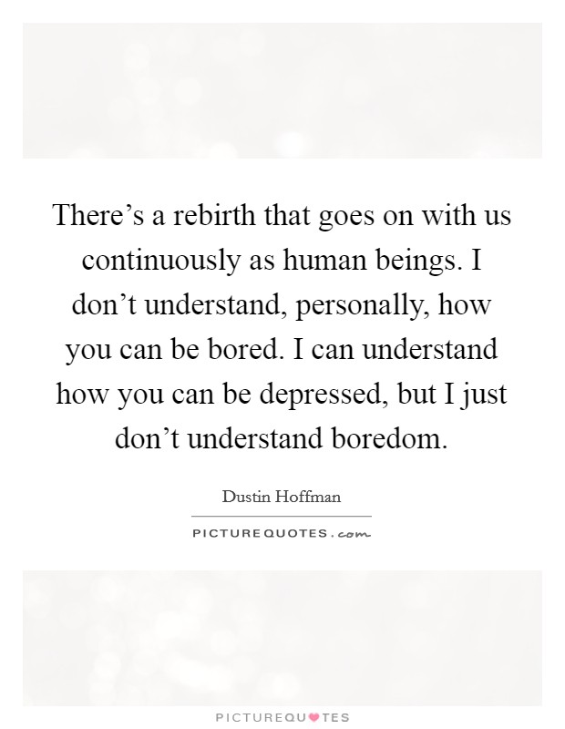 There's a rebirth that goes on with us continuously as human beings. I don't understand, personally, how you can be bored. I can understand how you can be depressed, but I just don't understand boredom. Picture Quote #1