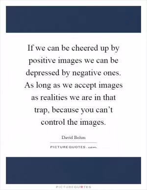 If we can be cheered up by positive images we can be depressed by negative ones. As long as we accept images as realities we are in that trap, because you can’t control the images Picture Quote #1