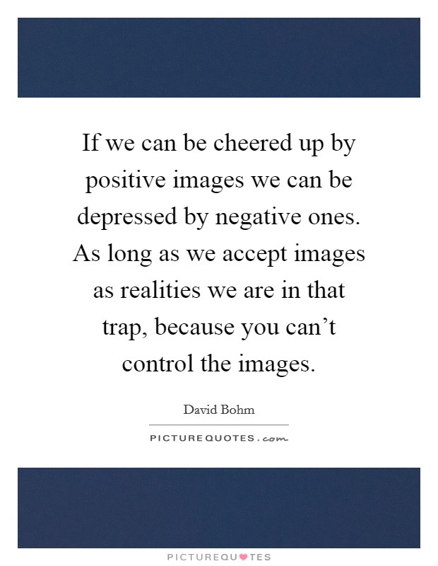 If we can be cheered up by positive images we can be depressed by negative ones. As long as we accept images as realities we are in that trap, because you can't control the images. Picture Quote #1