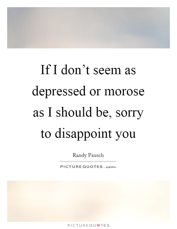 If I don't seem as depressed or morose as I should be, sorry to disappoint you Picture Quote #1