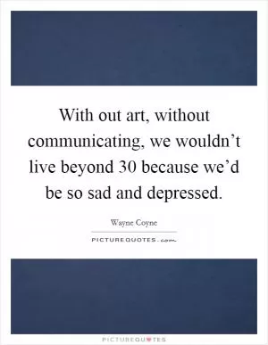 With out art, without communicating, we wouldn’t live beyond 30 because we’d be so sad and depressed Picture Quote #1