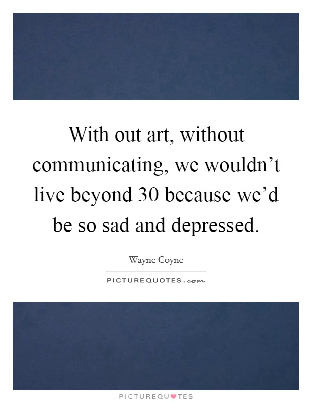 With out art, without communicating, we wouldn't live beyond 30 because we'd be so sad and depressed. Picture Quote #1