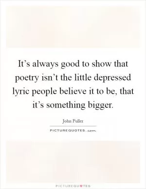 It’s always good to show that poetry isn’t the little depressed lyric people believe it to be, that it’s something bigger Picture Quote #1