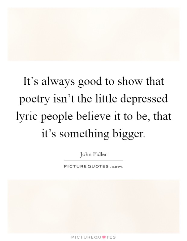 It's always good to show that poetry isn't the little depressed lyric people believe it to be, that it's something bigger. Picture Quote #1