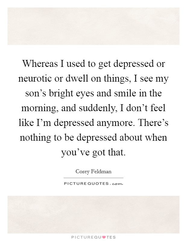 Whereas I used to get depressed or neurotic or dwell on things, I see my son's bright eyes and smile in the morning, and suddenly, I don't feel like I'm depressed anymore. There's nothing to be depressed about when you've got that. Picture Quote #1