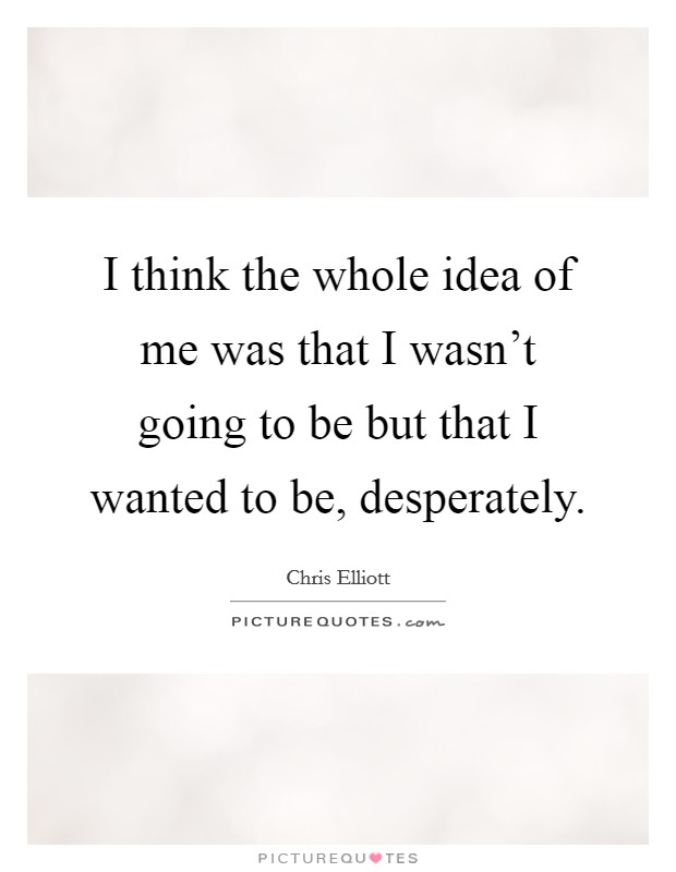 I think the whole idea of me was that I wasn't going to be but that I wanted to be, desperately. Picture Quote #1