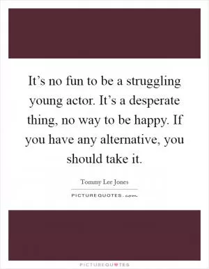 It’s no fun to be a struggling young actor. It’s a desperate thing, no way to be happy. If you have any alternative, you should take it Picture Quote #1