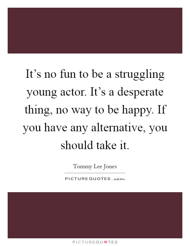 It's no fun to be a struggling young actor. It's a desperate thing, no way to be happy. If you have any alternative, you should take it. Picture Quote #1