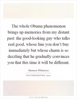 The whole Obama phenomenon brings up memories from my distant past: the good-looking guy who talks real good, whose line you don’t buy immediately but whose charm is so dazzling that he gradually convinces you that this time it will be different Picture Quote #1