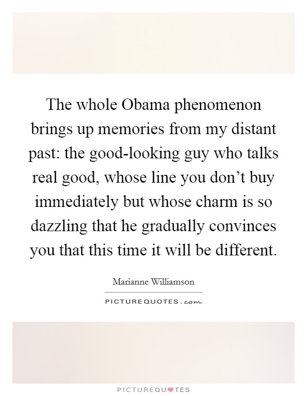 The whole Obama phenomenon brings up memories from my distant past: the good-looking guy who talks real good, whose line you don't buy immediately but whose charm is so dazzling that he gradually convinces you that this time it will be different. Picture Quote #1