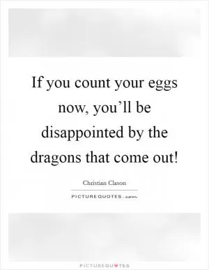 If you count your eggs now, you’ll be disappointed by the dragons that come out! Picture Quote #1