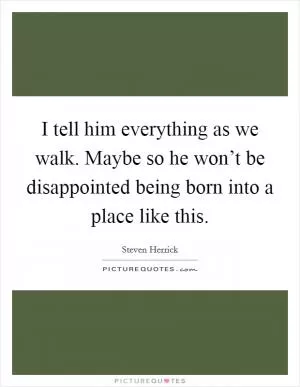 I tell him everything as we walk. Maybe so he won’t be disappointed being born into a place like this Picture Quote #1
