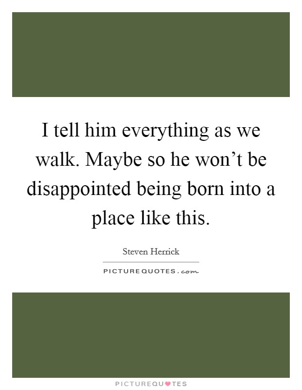 I tell him everything as we walk. Maybe so he won't be disappointed being born into a place like this. Picture Quote #1