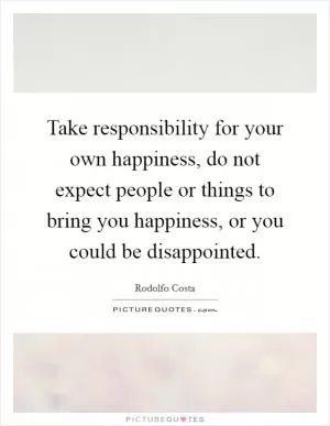 Take responsibility for your own happiness, do not expect people or things to bring you happiness, or you could be disappointed Picture Quote #1