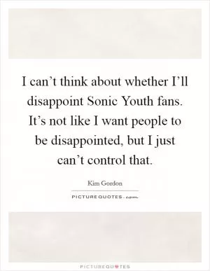 I can’t think about whether I’ll disappoint Sonic Youth fans. It’s not like I want people to be disappointed, but I just can’t control that Picture Quote #1