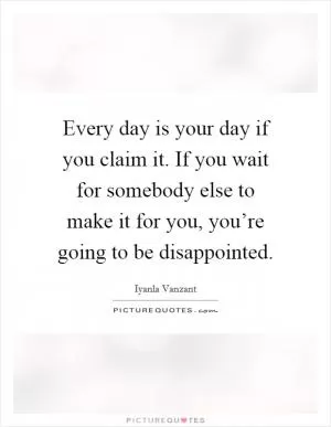 Every day is your day if you claim it. If you wait for somebody else to make it for you, you’re going to be disappointed Picture Quote #1