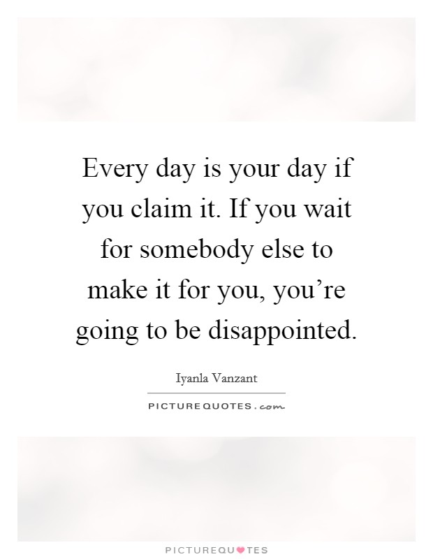 Every day is your day if you claim it. If you wait for somebody else to make it for you, you're going to be disappointed. Picture Quote #1