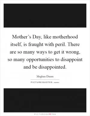 Mother’s Day, like motherhood itself, is fraught with peril. There are so many ways to get it wrong, so many opportunities to disappoint and be disappointed Picture Quote #1