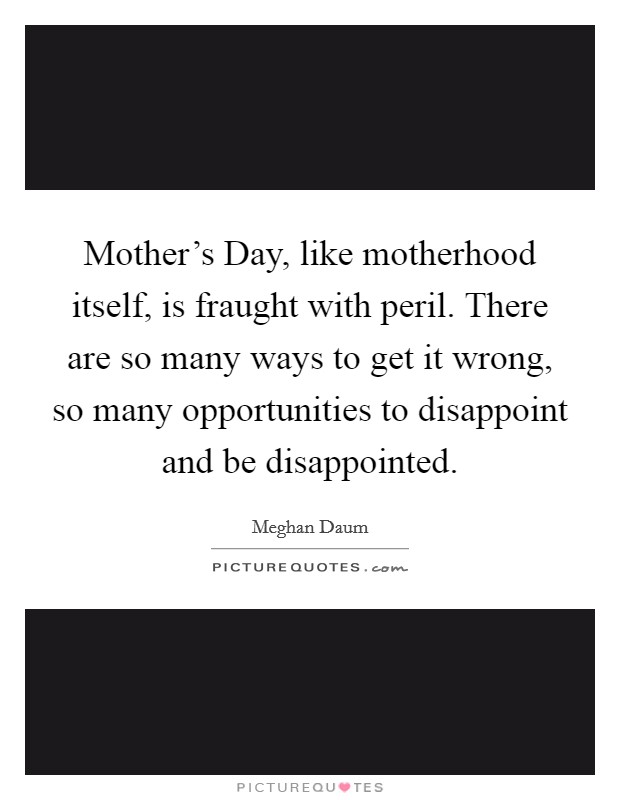Mother's Day, like motherhood itself, is fraught with peril. There are so many ways to get it wrong, so many opportunities to disappoint and be disappointed. Picture Quote #1