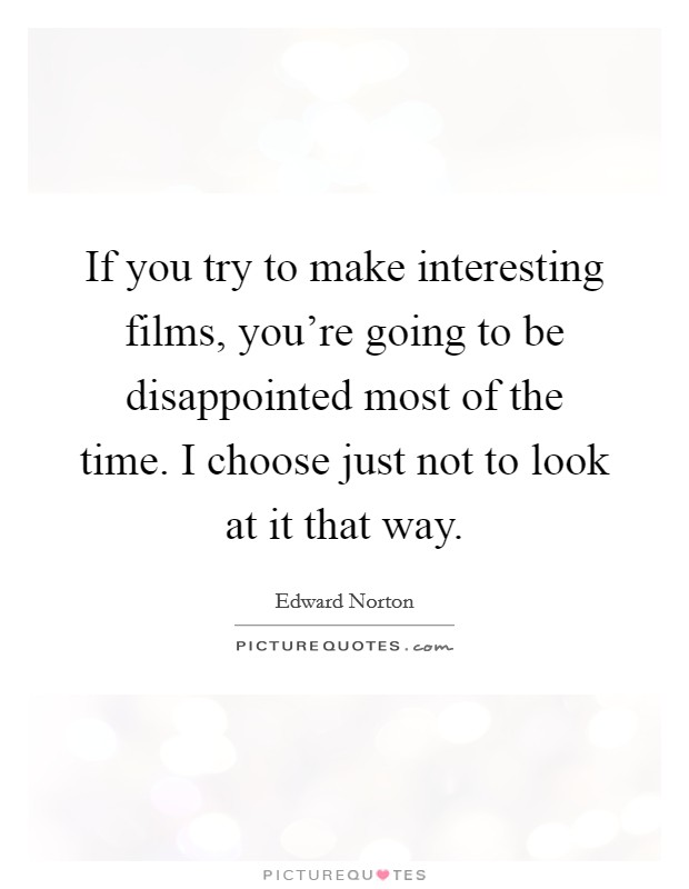 If you try to make interesting films, you're going to be disappointed most of the time. I choose just not to look at it that way. Picture Quote #1