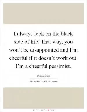 I always look on the black side of life. That way, you won’t be disappointed and I’m cheerful if it doesn’t work out. I’m a cheerful pessimist Picture Quote #1