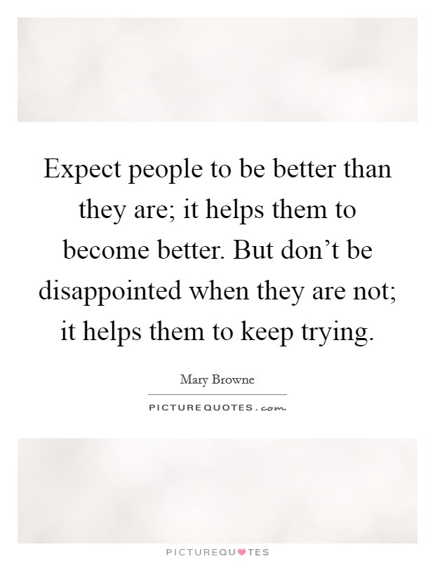 Expect people to be better than they are; it helps them to become better. But don't be disappointed when they are not; it helps them to keep trying. Picture Quote #1