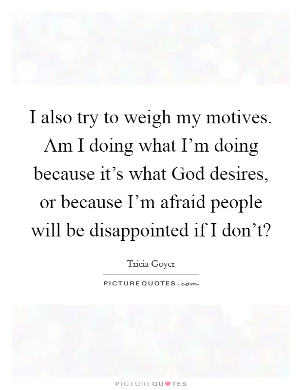 I also try to weigh my motives. Am I doing what I'm doing because it's what God desires, or because I'm afraid people will be disappointed if I don't? Picture Quote #1