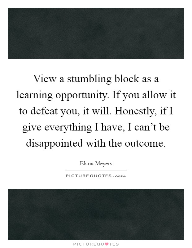 View a stumbling block as a learning opportunity. If you allow it to defeat you, it will. Honestly, if I give everything I have, I can't be disappointed with the outcome. Picture Quote #1