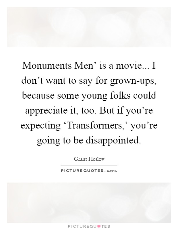 Monuments Men' is a movie... I don't want to say for grown-ups, because some young folks could appreciate it, too. But if you're expecting ‘Transformers,' you're going to be disappointed. Picture Quote #1
