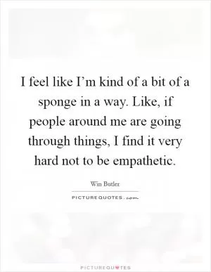I feel like I’m kind of a bit of a sponge in a way. Like, if people around me are going through things, I find it very hard not to be empathetic Picture Quote #1