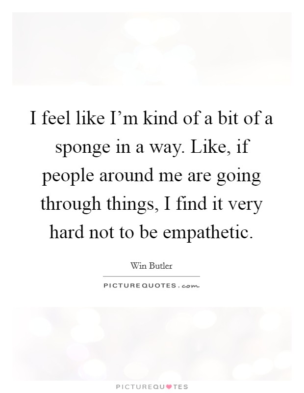 I feel like I'm kind of a bit of a sponge in a way. Like, if people around me are going through things, I find it very hard not to be empathetic. Picture Quote #1