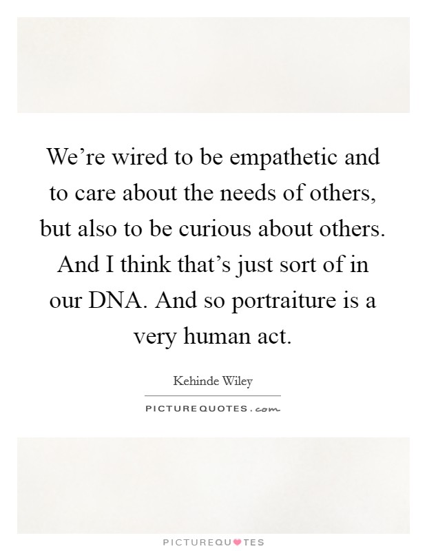 We're wired to be empathetic and to care about the needs of others, but also to be curious about others. And I think that's just sort of in our DNA. And so portraiture is a very human act. Picture Quote #1