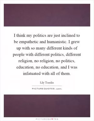 I think my politics are just inclined to be empathetic and humanistic. I grew up with so many different kinds of people with different politics, different religion, no religion, no politics, education, no education, and I was infatuated with all of them Picture Quote #1