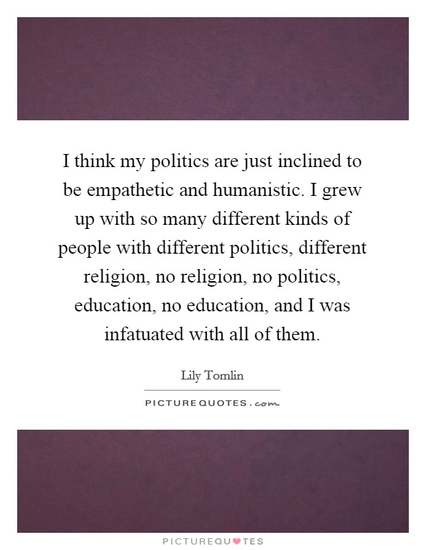 I think my politics are just inclined to be empathetic and humanistic. I grew up with so many different kinds of people with different politics, different religion, no religion, no politics, education, no education, and I was infatuated with all of them. Picture Quote #1