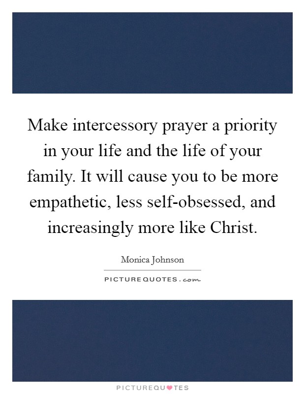 Make intercessory prayer a priority in your life and the life of your family. It will cause you to be more empathetic, less self-obsessed, and increasingly more like Christ. Picture Quote #1