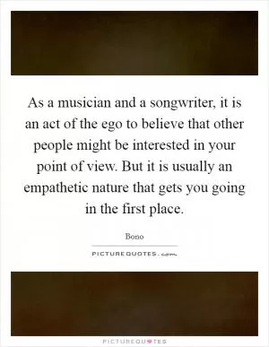 As a musician and a songwriter, it is an act of the ego to believe that other people might be interested in your point of view. But it is usually an empathetic nature that gets you going in the first place Picture Quote #1