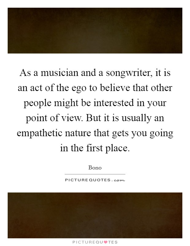 As a musician and a songwriter, it is an act of the ego to believe that other people might be interested in your point of view. But it is usually an empathetic nature that gets you going in the first place. Picture Quote #1