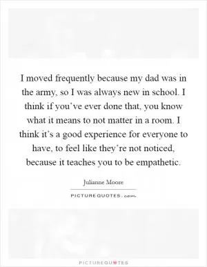 I moved frequently because my dad was in the army, so I was always new in school. I think if you’ve ever done that, you know what it means to not matter in a room. I think it’s a good experience for everyone to have, to feel like they’re not noticed, because it teaches you to be empathetic Picture Quote #1