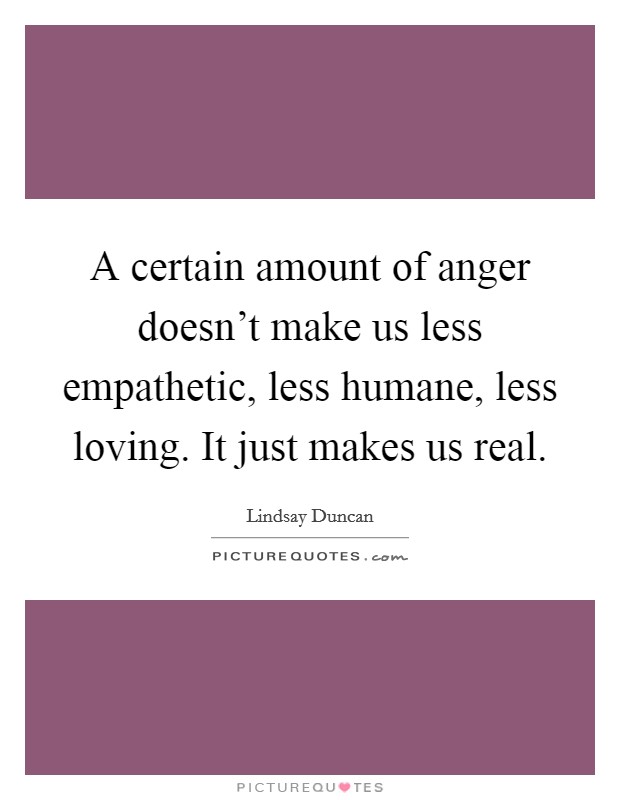 A certain amount of anger doesn't make us less empathetic, less humane, less loving. It just makes us real. Picture Quote #1