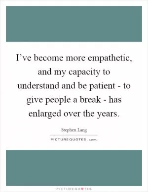 I’ve become more empathetic, and my capacity to understand and be patient - to give people a break - has enlarged over the years Picture Quote #1