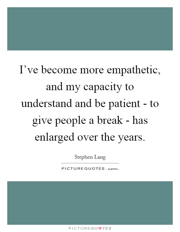 I've become more empathetic, and my capacity to understand and be patient - to give people a break - has enlarged over the years. Picture Quote #1