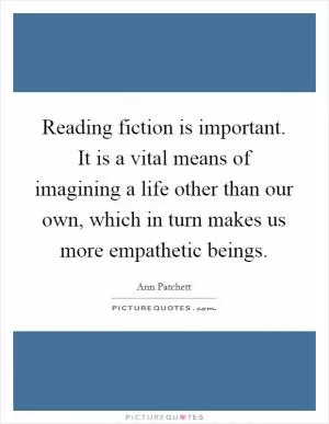 Reading fiction is important. It is a vital means of imagining a life other than our own, which in turn makes us more empathetic beings Picture Quote #1
