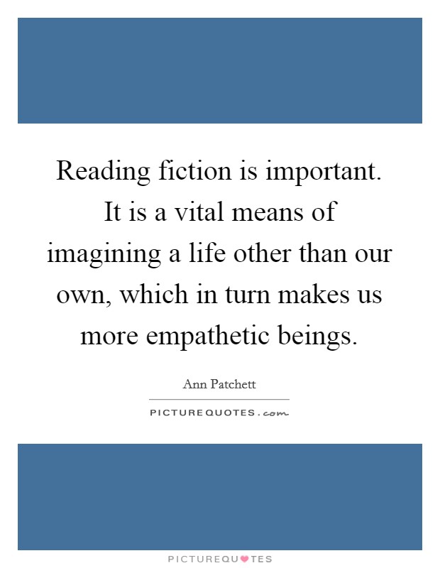 Reading fiction is important. It is a vital means of imagining a life other than our own, which in turn makes us more empathetic beings. Picture Quote #1