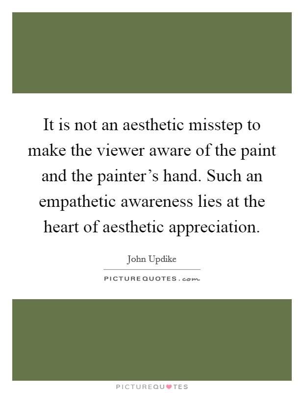 It is not an aesthetic misstep to make the viewer aware of the paint and the painter's hand. Such an empathetic awareness lies at the heart of aesthetic appreciation. Picture Quote #1