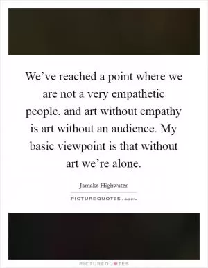 We’ve reached a point where we are not a very empathetic people, and art without empathy is art without an audience. My basic viewpoint is that without art we’re alone Picture Quote #1