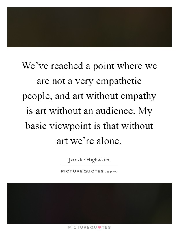 We've reached a point where we are not a very empathetic people, and art without empathy is art without an audience. My basic viewpoint is that without art we're alone. Picture Quote #1