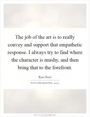 The job of the art is to really convey and support that empathetic response. I always try to find where the character is mushy, and then bring that to the forefront Picture Quote #1